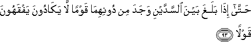 حَتَّىٰ إِذَا بَلَغَ بَيْنَ السَّدَّيْنِ وَجَدَ مِنْ دُونِهِمَا قَوْمًا لَا يَكَادُونَ يَفْقَهُونَ قَوْلًا