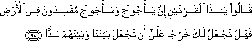 قَالُوا يَا ذَا الْقَرْنَيْنِ إِنَّ يَأْجُوجَ وَمَأْجُوجَ مُفْسِدُونَ فِي الْأَرْضِ فَهَلْ نَجْعَلُ لَكَ خَرْجًا عَلَىٰ أَنْ تَجْعَلَ بَيْنَنَا وَبَيْنَهُمْ سَدًّا