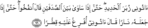 آتُونِي زُبَرَ الْحَدِيدِ ۖ حَتَّىٰ إِذَا سَاوَىٰ بَيْنَ الصَّدَفَيْنِ قَالَ انْفُخُوا ۖ حَتَّىٰ إِذَا جَعَلَهُ نَارًا قَالَ آتُونِي أُفْرِغْ عَلَيْهِ قِطْرًا