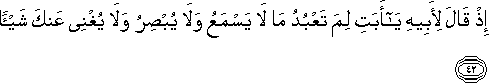 إِذْ قَالَ لِأَبِيهِ يَا أَبَتِ لِمَ تَعْبُدُ مَا لَا يَسْمَعُ وَلَا يُبْصِرُ وَلَا يُغْنِي عَنْكَ شَيْئًا