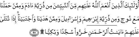 أُولَٰئِكَ الَّذِينَ أَنْعَمَ اللَّهُ عَلَيْهِمْ مِنَ النَّبِيِّينَ مِنْ ذُرِّيَّةِ آدَمَ وَمِمَّنْ حَمَلْنَا مَعَ نُوحٍ وَمِنْ ذُرِّيَّةِ إِبْرَاهِيمَ وَإِسْرَائِيلَ وَمِمَّنْ هَدَيْنَا وَاجْتَبَيْنَا ۚ إِذَا تُتْلَىٰ عَلَيْهِمْ آيَاتُ الرَّحْمَٰنِ خَرُّوا سُجَّدًا وَبُكِيًّا ۩