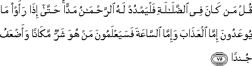 قُلْ مَنْ كَانَ فِي الضَّلَالَةِ فَلْيَمْدُدْ لَهُ الرَّحْمَٰنُ مَدًّا ۚ حَتَّىٰ إِذَا رَأَوْا مَا يُوعَدُونَ إِمَّا الْعَذَابَ وَإِمَّا السَّاعَةَ فَسَيَعْلَمُونَ مَنْ هُوَ شَرٌّ مَكَانًا وَأَضْعَفُ جُنْدًا