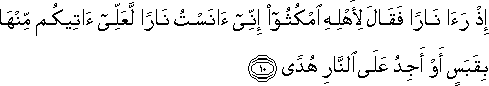 إِذْ رَأَىٰ نَارًا فَقَالَ لِأَهْلِهِ امْكُثُوا إِنِّي آنَسْتُ نَارًا لَعَلِّي آتِيكُمْ مِنْهَا بِقَبَسٍ أَوْ أَجِدُ عَلَى النَّارِ هُدًى