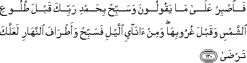 فَاصْبِرْ عَلَىٰ مَا يَقُولُونَ وَسَبِّحْ بِحَمْدِ رَبِّكَ قَبْلَ طُلُوعِ الشَّمْسِ وَقَبْلَ غُرُوبِهَا ۖ وَمِنْ آنَاءِ اللَّيْلِ فَسَبِّحْ وَأَطْرَافَ النَّهَارِ لَعَلَّكَ تَرْضَىٰ