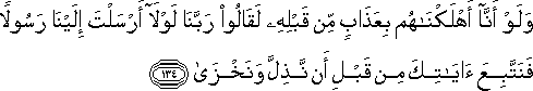 وَلَوْ أَنَّا أَهْلَكْنَاهُمْ بِعَذَابٍ مِنْ قَبْلِهِ لَقَالُوا رَبَّنَا لَوْلَا أَرْسَلْتَ إِلَيْنَا رَسُولًا فَنَتَّبِعَ آيَاتِكَ مِنْ قَبْلِ أَنْ نَذِلَّ وَنَخْزَىٰ