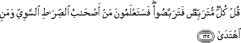 قُلْ كُلٌّ مُتَرَبِّصٌ فَتَرَبَّصُوا ۖ فَسَتَعْلَمُونَ مَنْ أَصْحَابُ الصِّرَاطِ السَّوِيِّ وَمَنِ اهْتَدَىٰ