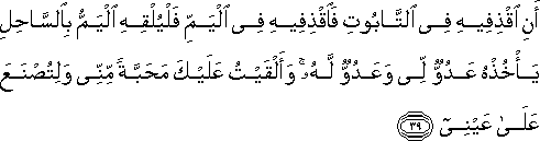 أَنِ اقْذِفِيهِ فِي التَّابُوتِ فَاقْذِفِيهِ فِي الْيَمِّ فَلْيُلْقِهِ الْيَمُّ بِالسَّاحِلِ يَأْخُذْهُ عَدُوٌّ لِي وَعَدُوٌّ لَهُ ۚ وَأَلْقَيْتُ عَلَيْكَ مَحَبَّةً مِنِّي وَلِتُصْنَعَ عَلَىٰ عَيْنِي