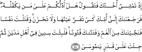 إِذْ تَمْشِي أُخْتُكَ فَتَقُولُ هَلْ أَدُلُّكُمْ عَلَىٰ مَنْ يَكْفُلُهُ ۖ فَرَجَعْنَاكَ إِلَىٰ أُمِّكَ كَيْ تَقَرَّ عَيْنُهَا وَلَا تَحْزَنَ ۚ وَقَتَلْتَ نَفْسًا فَنَجَّيْنَاكَ مِنَ الْغَمِّ وَفَتَنَّاكَ فُتُونًا ۚ فَلَبِثْتَ سِنِينَ فِي أَهْلِ مَدْيَنَ ثُمَّ جِئْتَ عَلَىٰ قَدَرٍ يَا مُوسَىٰ