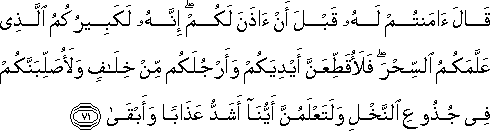 قَالَ آمَنْتُمْ لَهُ قَبْلَ أَنْ آذَنَ لَكُمْ ۖ إِنَّهُ لَكَبِيرُكُمُ الَّذِي عَلَّمَكُمُ السِّحْرَ ۖ فَلَأُقَطِّعَنَّ أَيْدِيَكُمْ وَأَرْجُلَكُمْ مِنْ خِلَافٍ وَلَأُصَلِّبَنَّكُمْ فِي جُذُوعِ النَّخْلِ وَلَتَعْلَمُنَّ أَيُّنَا أَشَدُّ عَذَابًا وَأَبْقَىٰ