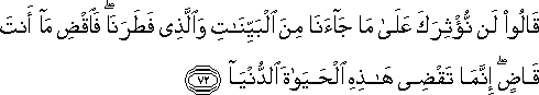 قَالُوا لَنْ نُؤْثِرَكَ عَلَىٰ مَا جَاءَنَا مِنَ الْبَيِّنَاتِ وَالَّذِي فَطَرَنَا ۖ فَاقْضِ مَا أَنْتَ قَاضٍ ۖ إِنَّمَا تَقْضِي هَٰذِهِ الْحَيَاةَ الدُّنْيَا