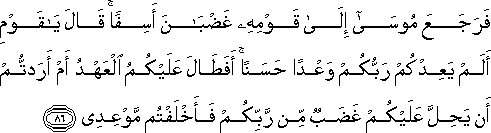 فَرَجَعَ مُوسَىٰ إِلَىٰ قَوْمِهِ غَضْبَانَ أَسِفًا ۚ قَالَ يَا قَوْمِ أَلَمْ يَعِدْكُمْ رَبُّكُمْ وَعْدًا حَسَنًا ۚ أَفَطَالَ عَلَيْكُمُ الْعَهْدُ أَمْ أَرَدْتُمْ أَنْ يَحِلَّ عَلَيْكُمْ غَضَبٌ مِنْ رَبِّكُمْ فَأَخْلَفْتُمْ مَوْعِدِي