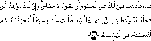 قَالَ فَاذْهَبْ فَإِنَّ لَكَ فِي الْحَيَاةِ أَنْ تَقُولَ لَا مِسَاسَ ۖ وَإِنَّ لَكَ مَوْعِدًا لَنْ تُخْلَفَهُ ۖ وَانْظُرْ إِلَىٰ إِلَٰهِكَ الَّذِي ظَلْتَ عَلَيْهِ عَاكِفًا ۖ لَنُحَرِّقَنَّهُ ثُمَّ لَنَنْسِفَنَّهُ فِي الْيَمِّ نَسْفًا