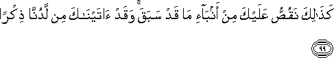 كَذَٰلِكَ نَقُصُّ عَلَيْكَ مِنْ أَنْبَاءِ مَا قَدْ سَبَقَ ۚ وَقَدْ آتَيْنَاكَ مِنْ لَدُنَّا ذِكْرًا