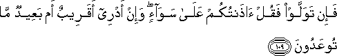 فَإِنْ تَوَلَّوْا فَقُلْ آذَنْتُكُمْ عَلَىٰ سَوَاءٍ ۖ وَإِنْ أَدْرِي أَقَرِيبٌ أَمْ بَعِيدٌ مَا تُوعَدُونَ