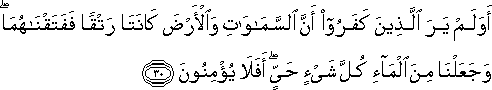 أَوَلَمْ يَرَ الَّذِينَ كَفَرُوا أَنَّ السَّمَاوَاتِ وَالْأَرْضَ كَانَتَا رَتْقًا فَفَتَقْنَاهُمَا ۖ وَجَعَلْنَا مِنَ الْمَاءِ كُلَّ شَيْءٍ حَيٍّ ۖ أَفَلَا يُؤْمِنُونَ