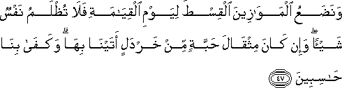 وَنَضَعُ الْمَوَازِينَ الْقِسْطَ لِيَوْمِ الْقِيَامَةِ فَلَا تُظْلَمُ نَفْسٌ شَيْئًا ۖ وَإِنْ كَانَ مِثْقَالَ حَبَّةٍ مِنْ خَرْدَلٍ أَتَيْنَا بِهَا ۗ وَكَفَىٰ بِنَا حَاسِبِينَ