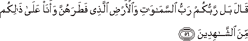 قَالَ بَلْ رَبُّكُمْ رَبُّ السَّمَاوَاتِ وَالْأَرْضِ الَّذِي فَطَرَهُنَّ وَأَنَا عَلَىٰ ذَٰلِكُمْ مِنَ الشَّاهِدِينَ