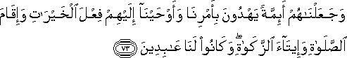 وَجَعَلْنَاهُمْ أَئِمَّةً يَهْدُونَ بِأَمْرِنَا وَأَوْحَيْنَا إِلَيْهِمْ فِعْلَ الْخَيْرَاتِ وَإِقَامَ الصَّلَاةِ وَإِيتَاءَ الزَّكَاةِ ۖ وَكَانُوا لَنَا عَابِدِينَ