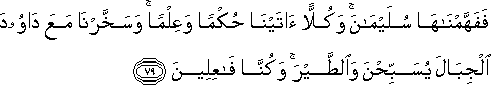 فَفَهَّمْنَاهَا سُلَيْمَانَ ۚ وَكُلًّا آتَيْنَا حُكْمًا وَعِلْمًا ۚ وَسَخَّرْنَا مَعَ دَاوُودَ الْجِبَالَ يُسَبِّحْنَ وَالطَّيْرَ ۚ وَكُنَّا فَاعِلِينَ