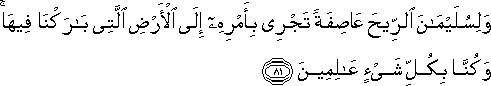 وَلِسُلَيْمَانَ الرِّيحَ عَاصِفَةً تَجْرِي بِأَمْرِهِ إِلَى الْأَرْضِ الَّتِي بَارَكْنَا فِيهَا ۚ وَكُنَّا بِكُلِّ شَيْءٍ عَالِمِينَ