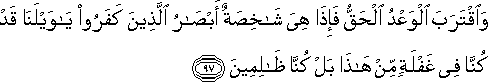 وَاقْتَرَبَ الْوَعْدُ الْحَقُّ فَإِذَا هِيَ شَاخِصَةٌ أَبْصَارُ الَّذِينَ كَفَرُوا يَا وَيْلَنَا قَدْ كُنَّا فِي غَفْلَةٍ مِنْ هَٰذَا بَلْ كُنَّا ظَالِمِينَ