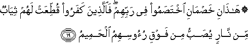 هَٰذَانِ خَصْمَانِ اخْتَصَمُوا فِي رَبِّهِمْ ۖ فَالَّذِينَ كَفَرُوا قُطِّعَتْ لَهُمْ ثِيَابٌ مِنْ نَارٍ يُصَبُّ مِنْ فَوْقِ رُءُوسِهِمُ الْحَمِيمُ