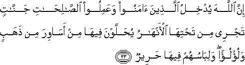 إِنَّ اللَّهَ يُدْخِلُ الَّذِينَ آمَنُوا وَعَمِلُوا الصَّالِحَاتِ جَنَّاتٍ تَجْرِي مِنْ تَحْتِهَا الْأَنْهَارُ يُحَلَّوْنَ فِيهَا مِنْ أَسَاوِرَ مِنْ ذَهَبٍ وَلُؤْلُؤًا ۖ وَلِبَاسُهُمْ فِيهَا حَرِيرٌ