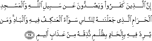 إِنَّ الَّذِينَ كَفَرُوا وَيَصُدُّونَ عَنْ سَبِيلِ اللَّهِ وَالْمَسْجِدِ الْحَرَامِ الَّذِي جَعَلْنَاهُ لِلنَّاسِ سَوَاءً الْعَاكِفُ فِيهِ وَالْبَادِ ۚ وَمَنْ يُرِدْ فِيهِ بِإِلْحَادٍ بِظُلْمٍ نُذِقْهُ مِنْ عَذَابٍ أَلِيمٍ