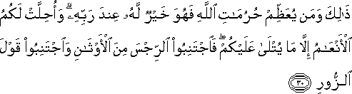 ذَٰلِكَ وَمَنْ يُعَظِّمْ حُرُمَاتِ اللَّهِ فَهُوَ خَيْرٌ لَهُ عِنْدَ رَبِّهِ ۗ وَأُحِلَّتْ لَكُمُ الْأَنْعَامُ إِلَّا مَا يُتْلَىٰ عَلَيْكُمْ ۖ فَاجْتَنِبُوا الرِّجْسَ مِنَ الْأَوْثَانِ وَاجْتَنِبُوا قَوْلَ الزُّورِ