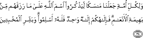 وَلِكُلِّ أُمَّةٍ جَعَلْنَا مَنْسَكًا لِيَذْكُرُوا اسْمَ اللَّهِ عَلَىٰ مَا رَزَقَهُمْ مِنْ بَهِيمَةِ الْأَنْعَامِ ۗ فَإِلَٰهُكُمْ إِلَٰهٌ وَاحِدٌ فَلَهُ أَسْلِمُوا ۗ وَبَشِّرِ الْمُخْبِتِينَ