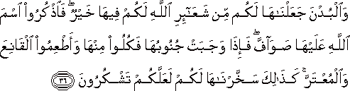 وَالْبُدْنَ جَعَلْنَاهَا لَكُمْ مِنْ شَعَائِرِ اللَّهِ لَكُمْ فِيهَا خَيْرٌ ۖ فَاذْكُرُوا اسْمَ اللَّهِ عَلَيْهَا صَوَافَّ ۖ فَإِذَا وَجَبَتْ جُنُوبُهَا فَكُلُوا مِنْهَا وَأَطْعِمُوا الْقَانِعَ وَالْمُعْتَرَّ ۚ كَذَٰلِكَ سَخَّرْنَاهَا لَكُمْ لَعَلَّكُمْ تَشْكُرُونَ وَالْبُدْنَ جَعَلْنَاهَا لَكُمْ مِنْ شَعَائِرِ اللَّهِ لَكُمْ فِيهَا خَيْرٌ ۖ فَاذْكُرُوا اسْمَ اللَّهِ عَلَيْهَا صَوَافَّ ۖ فَإِذَا وَجَبَتْ جُنُوبُهَا فَكُلُوا مِنْهَا وَأَطْعِمُوا الْقَانِعَ وَالْمُعْتَرَّ ۚ كَذَٰلِكَ سَخَّرْنَاهَا لَكُمْ لَعَلَّكُمْ تَشْكُرُونَ