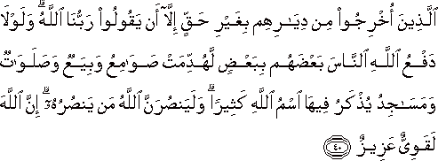 الَّذِينَ أُخْرِجُوا مِنْ دِيَارِهِمْ بِغَيْرِ حَقٍّ إِلَّا أَنْ يَقُولُوا رَبُّنَا اللَّهُ ۗ وَلَوْلَا دَفْعُ اللَّهِ النَّاسَ بَعْضَهُمْ بِبَعْضٍ لَهُدِّمَتْ صَوَامِعُ وَبِيَعٌ وَصَلَوَاتٌ وَمَسَاجِدُ يُذْكَرُ فِيهَا اسْمُ اللَّهِ كَثِيرًا ۗ وَلَيَنْصُرَنَّ اللَّهُ مَنْ يَنْصُرُهُ ۗ إِنَّ اللَّهَ لَقَوِيٌّ عَزِيزٌ الَّذِينَ أُخْرِجُوا مِنْ دِيَارِهِمْ بِغَيْرِ حَقٍّ إِلَّا أَنْ يَقُولُوا رَبُّنَا اللَّهُ ۗ وَلَوْلَا دَفْعُ اللَّهِ النَّاسَ بَعْضَهُمْ بِبَعْضٍ لَهُدِّمَتْ صَوَامِعُ وَبِيَعٌ وَصَلَوَاتٌ وَمَسَاجِدُ يُذْكَرُ فِيهَا اسْمُ اللَّهِ كَثِيرًا ۗ وَلَيَنْصُرَنَّ اللَّهُ مَنْ يَنْصُرُهُ ۗ إِنَّ اللَّهَ لَقَوِيٌّ عَزِيزٌ