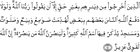 الَّذِينَ أُخْرِجُوا مِنْ دِيَارِهِمْ بِغَيْرِ حَقٍّ إِلَّا أَنْ يَقُولُوا رَبُّنَا اللَّهُ ۗ وَلَوْلَا دَفْعُ اللَّهِ النَّاسَ بَعْضَهُمْ بِبَعْضٍ لَهُدِّمَتْ صَوَامِعُ وَبِيَعٌ وَصَلَوَاتٌ وَمَسَاجِدُ يُذْكَرُ فِيهَا اسْمُ اللَّهِ كَثِيرًا ۗ وَلَيَنْصُرَنَّ اللَّهُ مَنْ يَنْصُرُهُ ۗ إِنَّ اللَّهَ لَقَوِيٌّ عَزِيزٌ