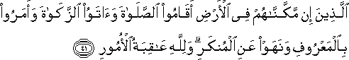 الَّذِينَ إِنْ مَكَّنَّاهُمْ فِي الْأَرْضِ أَقَامُوا الصَّلَاةَ وَآتَوُا الزَّكَاةَ وَأَمَرُوا بِالْمَعْرُوفِ وَنَهَوْا عَنِ الْمُنْكَرِ ۗ وَلِلَّهِ عَاقِبَةُ الْأُمُورِ