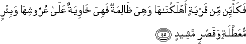 فَكَأَيِّنْ مِنْ قَرْيَةٍ أَهْلَكْنَاهَا وَهِيَ ظَالِمَةٌ فَهِيَ خَاوِيَةٌ عَلَىٰ عُرُوشِهَا وَبِئْرٍ مُعَطَّلَةٍ وَقَصْرٍ مَشِيدٍ