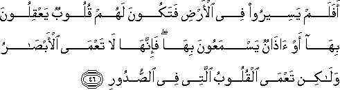 أَفَلَمْ يَسِيرُوا فِي الْأَرْضِ فَتَكُونَ لَهُمْ قُلُوبٌ يَعْقِلُونَ بِهَا أَوْ آذَانٌ يَسْمَعُونَ بِهَا ۖ فَإِنَّهَا لَا تَعْمَى الْأَبْصَارُ وَلَٰكِنْ تَعْمَى الْقُلُوبُ الَّتِي فِي الصُّدُورِ