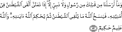 وَمَا أَرْسَلْنَا مِنْ قَبْلِكَ مِنْ رَسُولٍ وَلَا نَبِيٍّ إِلَّا إِذَا تَمَنَّىٰ أَلْقَى الشَّيْطَانُ فِي أُمْنِيَّتِهِ فَيَنْسَخُ اللَّهُ مَا يُلْقِي الشَّيْطَانُ ثُمَّ يُحْكِمُ اللَّهُ آيَاتِهِ ۗ وَاللَّهُ عَلِيمٌ حَكِيمٌ