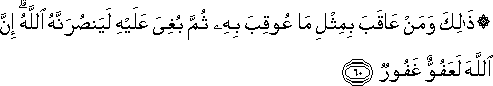 ذَٰلِكَ وَمَنْ عَاقَبَ بِمِثْلِ مَا عُوقِبَ بِهِ ثُمَّ بُغِيَ عَلَيْهِ لَيَنْصُرَنَّهُ اللَّهُ ۗ إِنَّ اللَّهَ لَعَفُوٌّ غَفُورٌ