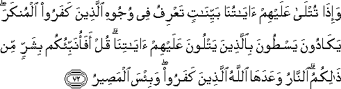 وَإِذَا تُتْلَىٰ عَلَيْهِمْ آيَاتُنَا بَيِّنَاتٍ تَعْرِفُ فِي وُجُوهِ الَّذِينَ كَفَرُوا الْمُنْكَرَ ۖ يَكَادُونَ يَسْطُونَ بِالَّذِينَ يَتْلُونَ عَلَيْهِمْ آيَاتِنَا ۗ قُلْ أَفَأُنَبِّئُكُمْ بِشَرٍّ مِنْ ذَٰلِكُمُ ۗ النَّارُ وَعَدَهَا اللَّهُ الَّذِينَ كَفَرُوا ۖ وَبِئْسَ الْمَصِيرُ