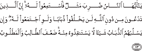 يَا أَيُّهَا النَّاسُ ضُرِبَ مَثَلٌ فَاسْتَمِعُوا لَهُ ۚ إِنَّ الَّذِينَ تَدْعُونَ مِنْ دُونِ اللَّهِ لَنْ يَخْلُقُوا ذُبَابًا وَلَوِ اجْتَمَعُوا لَهُ ۖ وَإِنْ يَسْلُبْهُمُ الذُّبَابُ شَيْئًا لَا يَسْتَنْقِذُوهُ مِنْهُ ۚ ضَعُفَ الطَّالِبُ وَالْمَطْلُوبُ يَا أَيُّهَا النَّاسُ ضُرِبَ مَثَلٌ فَاسْتَمِعُوا لَهُ ۚ إِنَّ الَّذِينَ تَدْعُونَ مِنْ دُونِ اللَّهِ لَنْ يَخْلُقُوا ذُبَابًا وَلَوِ اجْتَمَعُوا لَهُ ۖ وَإِنْ يَسْلُبْهُمُ الذُّبَابُ شَيْئًا لَا يَسْتَنْقِذُوهُ مِنْهُ ۚ ضَعُفَ الطَّالِبُ وَالْمَطْلُوبُ