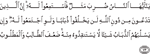 يَا أَيُّهَا النَّاسُ ضُرِبَ مَثَلٌ فَاسْتَمِعُوا لَهُ ۚ إِنَّ الَّذِينَ تَدْعُونَ مِنْ دُونِ اللَّهِ لَنْ يَخْلُقُوا ذُبَابًا وَلَوِ اجْتَمَعُوا لَهُ ۖ وَإِنْ يَسْلُبْهُمُ الذُّبَابُ شَيْئًا لَا يَسْتَنْقِذُوهُ مِنْهُ ۚ ضَعُفَ الطَّالِبُ وَالْمَطْلُوبُ