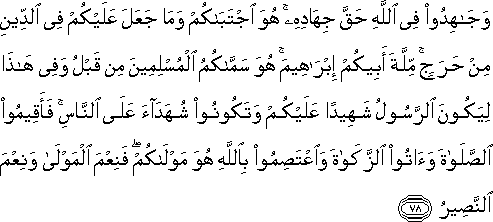 وَجَاهِدُوا فِي اللَّهِ حَقَّ جِهَادِهِ ۚ هُوَ اجْتَبَاكُمْ وَمَا جَعَلَ عَلَيْكُمْ فِي الدِّينِ مِنْ حَرَجٍ ۚ مِلَّةَ أَبِيكُمْ إِبْرَاهِيمَ ۚ هُوَ سَمَّاكُمُ الْمُسْلِمِينَ مِنْ قَبْلُ وَفِي هَٰذَا لِيَكُونَ الرَّسُولُ شَهِيدًا عَلَيْكُمْ وَتَكُونُوا شُهَدَاءَ عَلَى النَّاسِ ۚ فَأَقِيمُوا الصَّلَاةَ وَآتُوا الزَّكَاةَ وَاعْتَصِمُوا بِاللَّهِ هُوَ مَوْلَاكُمْ ۖ فَنِعْمَ الْمَوْلَىٰ وَنِعْمَ النَّصِيرُ