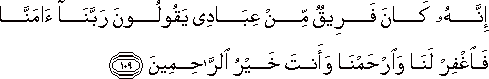 إِنَّهُ كَانَ فَرِيقٌ مِنْ عِبَادِي يَقُولُونَ رَبَّنَا آمَنَّا فَاغْفِرْ لَنَا وَارْحَمْنَا وَأَنْتَ خَيْرُ الرَّاحِمِينَ إِنَّهُ كَانَ فَرِيقٌ مِنْ عِبَادِي يَقُولُونَ رَبَّنَا آمَنَّا فَاغْفِرْ لَنَا وَارْحَمْنَا وَأَنْتَ خَيْرُ الرَّاحِمِينَ