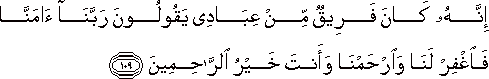 إِنَّهُ كَانَ فَرِيقٌ مِنْ عِبَادِي يَقُولُونَ رَبَّنَا آمَنَّا فَاغْفِرْ لَنَا وَارْحَمْنَا وَأَنْتَ خَيْرُ الرَّاحِمِينَ