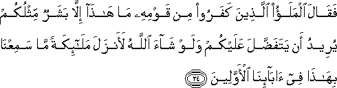 فَقَالَ الْمَلَأُ الَّذِينَ كَفَرُوا مِنْ قَوْمِهِ مَا هَٰذَا إِلَّا بَشَرٌ مِثْلُكُمْ يُرِيدُ أَنْ يَتَفَضَّلَ عَلَيْكُمْ وَلَوْ شَاءَ اللَّهُ لَأَنْزَلَ مَلَائِكَةً مَا سَمِعْنَا بِهَٰذَا فِي آبَائِنَا الْأَوَّلِينَ