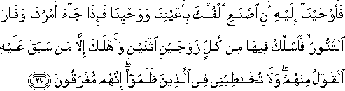 فَأَوْحَيْنَا إِلَيْهِ أَنِ اصْنَعِ الْفُلْكَ بِأَعْيُنِنَا وَوَحْيِنَا فَإِذَا جَاءَ أَمْرُنَا وَفَارَ التَّنُّورُ ۙ فَاسْلُكْ فِيهَا مِنْ كُلٍّ زَوْجَيْنِ اثْنَيْنِ وَأَهْلَكَ إِلَّا مَنْ سَبَقَ عَلَيْهِ الْقَوْلُ مِنْهُمْ ۖ وَلَا تُخَاطِبْنِي فِي الَّذِينَ ظَلَمُوا ۖ إِنَّهُمْ مُغْرَقُونَ