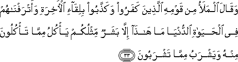 وَقَالَ الْمَلَأُ مِنْ قَوْمِهِ الَّذِينَ كَفَرُوا وَكَذَّبُوا بِلِقَاءِ الْآخِرَةِ وَأَتْرَفْنَاهُمْ فِي الْحَيَاةِ الدُّنْيَا مَا هَٰذَا إِلَّا بَشَرٌ مِثْلُكُمْ يَأْكُلُ مِمَّا تَأْكُلُونَ مِنْهُ وَيَشْرَبُ مِمَّا تَشْرَبُونَ