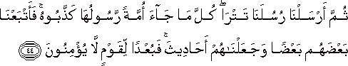 ثُمَّ أَرْسَلْنَا رُسُلَنَا تَتْرَىٰ ۖ كُلَّ مَا جَاءَ أُمَّةً رَسُولُهَا كَذَّبُوهُ ۚ فَأَتْبَعْنَا بَعْضَهُمْ بَعْضًا وَجَعَلْنَاهُمْ أَحَادِيثَ ۚ فَبُعْدًا لِقَوْمٍ لَا يُؤْمِنُونَ ثُمَّ أَرْسَلْنَا رُسُلَنَا تَتْرَىٰ ۖ كُلَّ مَا جَاءَ أُمَّةً رَسُولُهَا كَذَّبُوهُ ۚ فَأَتْبَعْنَا بَعْضَهُمْ بَعْضًا وَجَعَلْنَاهُمْ أَحَادِيثَ ۚ فَبُعْدًا لِقَوْمٍ لَا يُؤْمِنُونَ