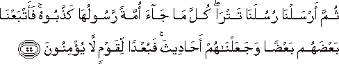 ثُمَّ أَرْسَلْنَا رُسُلَنَا تَتْرَىٰ ۖ كُلَّ مَا جَاءَ أُمَّةً رَسُولُهَا كَذَّبُوهُ ۚ فَأَتْبَعْنَا بَعْضَهُمْ بَعْضًا وَجَعَلْنَاهُمْ أَحَادِيثَ ۚ فَبُعْدًا لِقَوْمٍ لَا يُؤْمِنُونَ