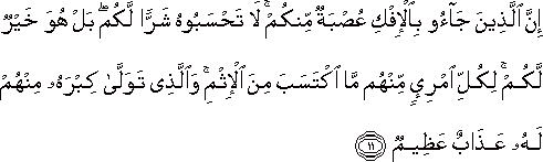 إِنَّ الَّذِينَ جَاءُوا بِالْإِفْكِ عُصْبَةٌ مِنْكُمْ ۚ لَا تَحْسَبُوهُ شَرًّا لَكُمْ ۖ بَلْ هُوَ خَيْرٌ لَكُمْ ۚ لِكُلِّ امْرِئٍ مِنْهُمْ مَا اكْتَسَبَ مِنَ الْإِثْمِ ۚ وَالَّذِي تَوَلَّىٰ كِبْرَهُ مِنْهُمْ لَهُ عَذَابٌ عَظِيمٌ إِنَّ الَّذِينَ جَاءُوا بِالْإِفْكِ عُصْبَةٌ مِنْكُمْ ۚ لَا تَحْسَبُوهُ شَرًّا لَكُمْ ۖ بَلْ هُوَ خَيْرٌ لَكُمْ ۚ لِكُلِّ امْرِئٍ مِنْهُمْ مَا اكْتَسَبَ مِنَ الْإِثْمِ ۚ وَالَّذِي تَوَلَّىٰ كِبْرَهُ مِنْهُمْ لَهُ عَذَابٌ عَظِيمٌ